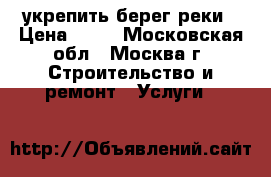 укрепить берег реки › Цена ­ 50 - Московская обл., Москва г. Строительство и ремонт » Услуги   